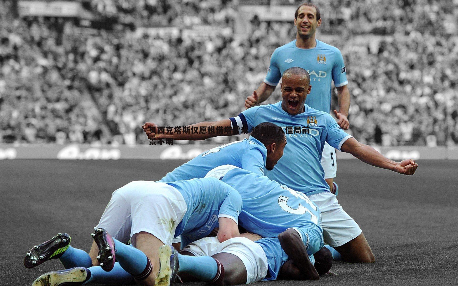 贝西克塔斯仅愿租借塔雷米 谈判陷入僵局前景不明