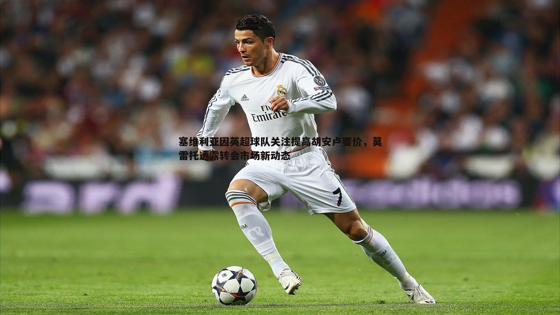 塞维利亚因英超球队关注提高胡安卢要价，莫雷托透露转会市场新动态