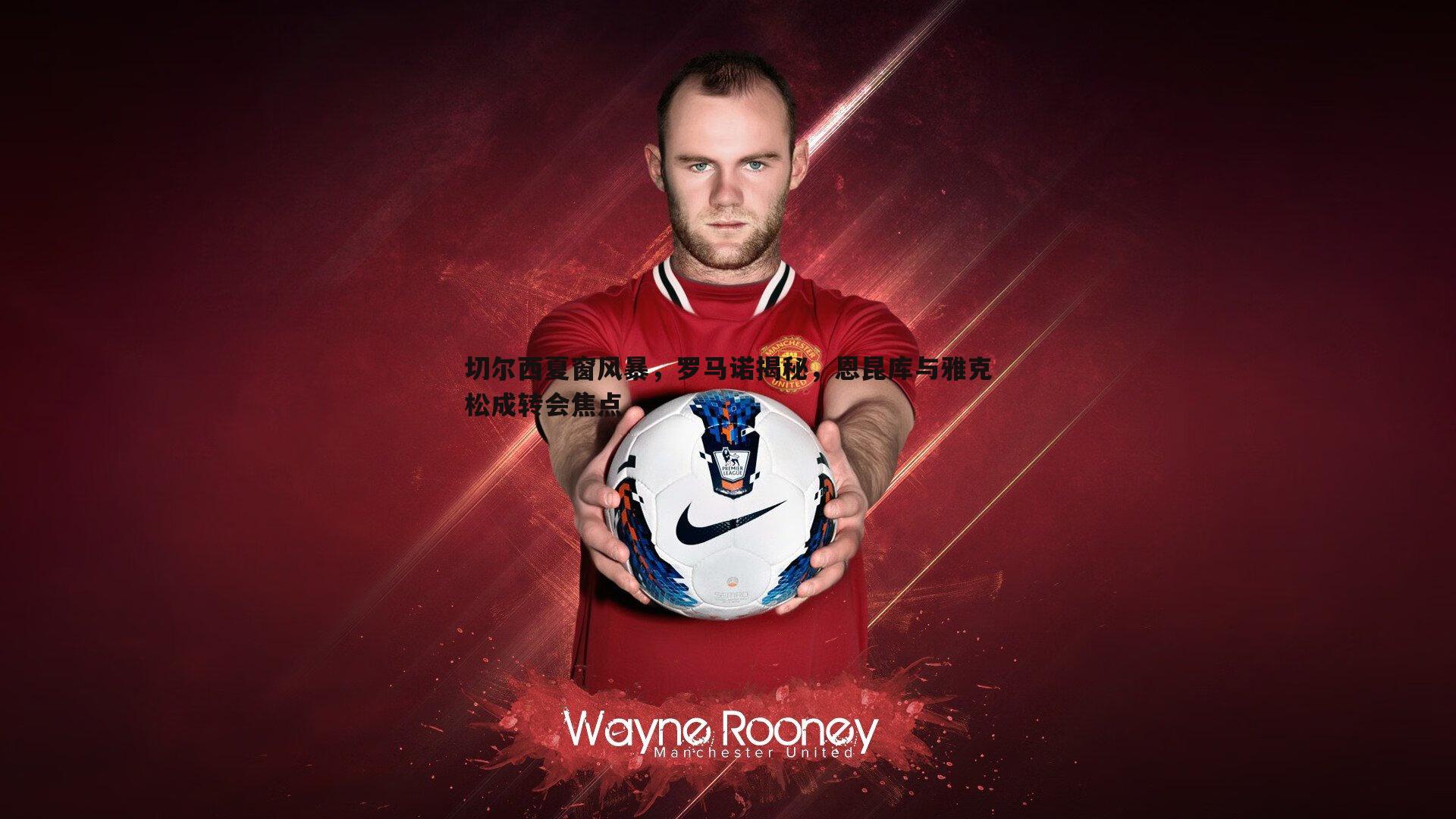 切尔西夏窗风暴,罗马诺揭秘,恩昆库与雅克松成转会焦点