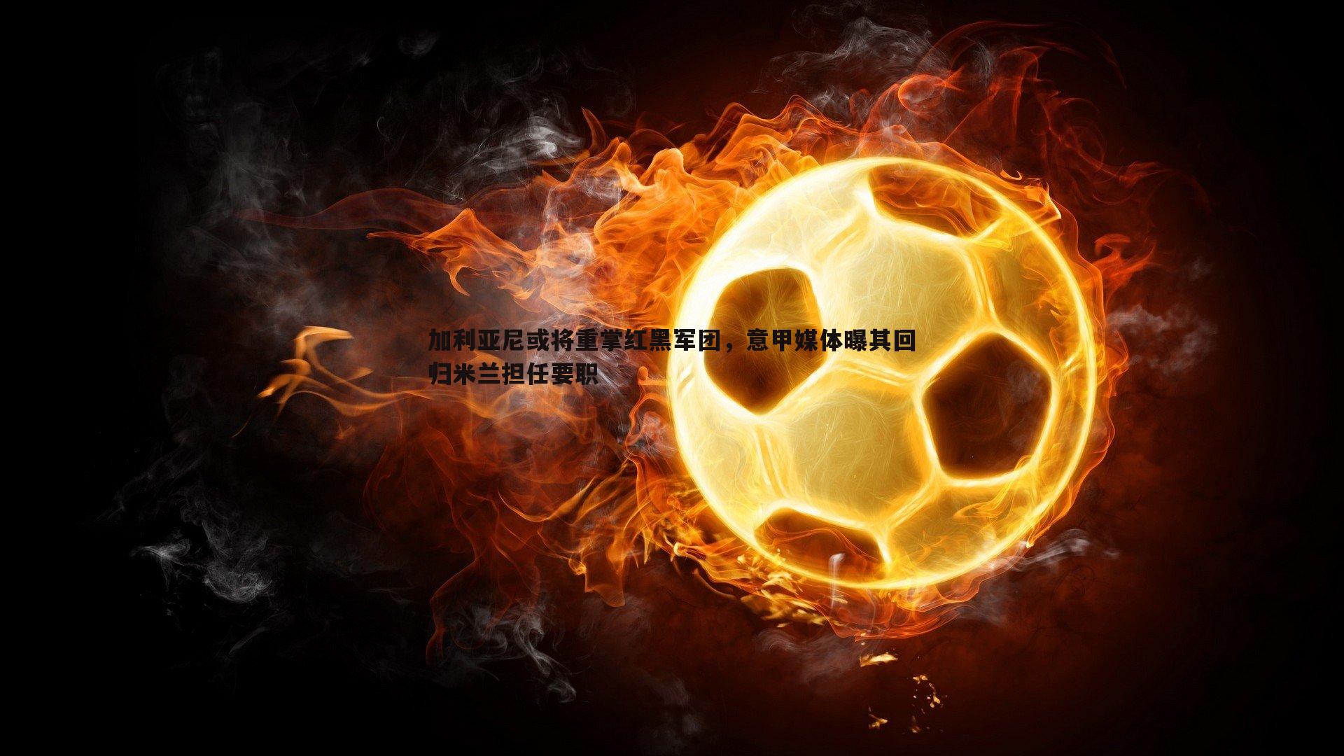 加利亚尼或将重掌红黑军团,意甲媒体曝其回归米兰担任要职